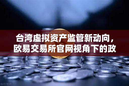 台湾虚拟资产监管新动向，欧易交易所官网视角下的政策解读与行业影响