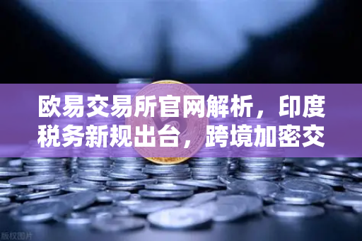 欧易交易所官网解析,印度税务新规出台,跨境加密交易预扣税重压来袭-第1张图片-欧易交易所 欧易交易所官网解析,印度税务新规出台,跨境加密交易预扣税重压来袭-第1张图片-欧易交易所
