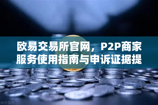 欧易交易所官网，P2P商家服务使用指南与申诉证据提交全攻略