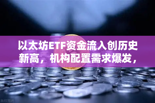 以太坊ETF资金流入创历史新高，机构配置需求爆发，欧易交易所下载成投资新热点