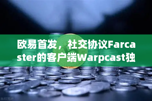 欧易首发，社交协议Farcaster的客户端Warpcast独家上线—重塑去中心化社交新范式