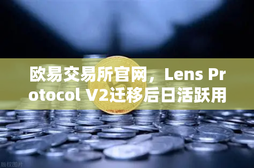欧易交易所官网，Lens Protocol V2迁移后日活跃用户数激增300%Web3社交生态迎来新拐点