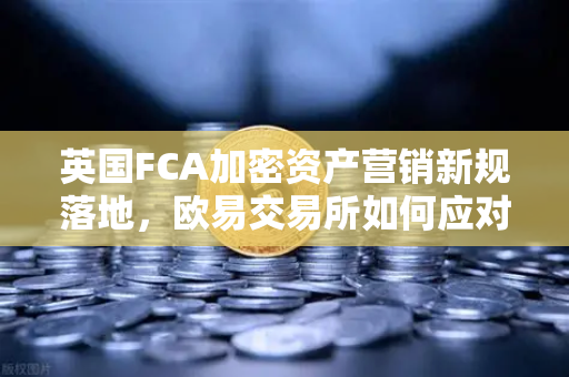 英国FCA加密资产营销新规落地，欧易交易所如何应对合规挑战？