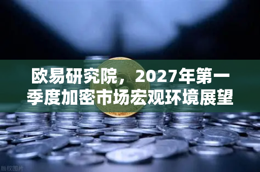欧易研究院，2027年第一季度加密市场宏观环境展望