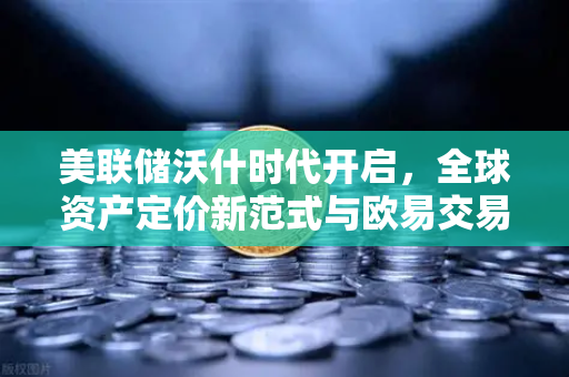 美联储沃什时代开启，全球资产定价新范式与欧易交易所的战略机遇