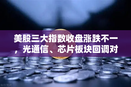 美股三大指数收盘涨跌不一，光通信、芯片板块回调对加密科技股的传导效应
