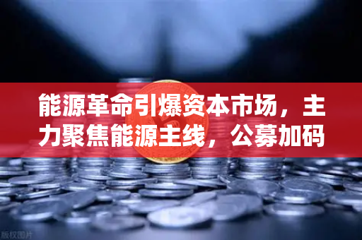 能源革命引爆资本市场，主力聚焦能源主线，公募加码布局全产业链，传统能源巨头入局挖矿