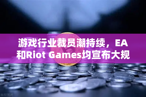游戏行业裁员潮持续，EA和Riot Games均宣布大规模裁员，欧易交易所官网深度解析行业变局
