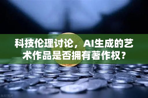 科技伦理讨论，AI生成的艺术作品是否拥有著作权？