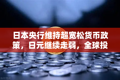 日本央行维持超宽松货币政策，日元继续走弱，全球投资者的机遇与挑战