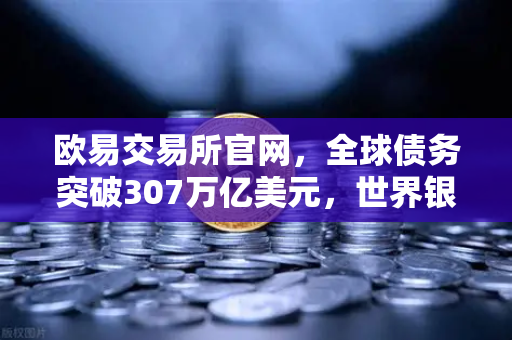 欧易交易所官网，全球债务突破307万亿美元，世界银行发出严厉警告