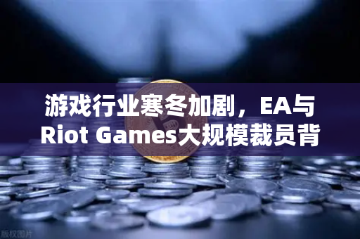 游戏行业寒冬加剧，EA与Riot Games大规模裁员背后的行业转型