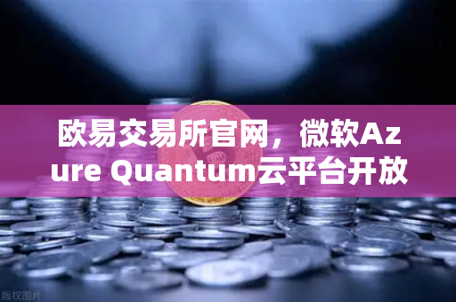 欧易交易所官网，微软Azure Quantum云平台开放，推动量子计算商业化落地