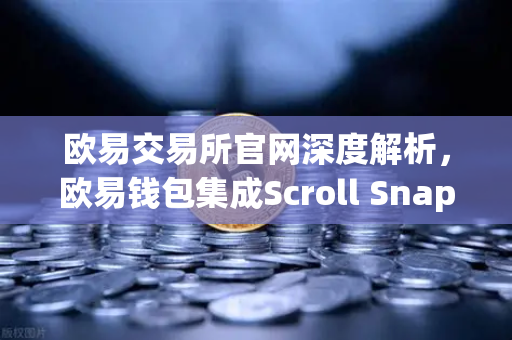欧易交易所官网深度解析，欧易钱包集成Scroll Snap，开启zkEVM Layer2新纪元