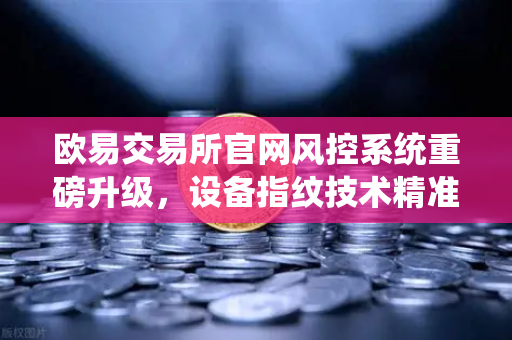 欧易交易所官网风控系统重磅升级，设备指纹技术精准侦测异常登录，用户资产安全再添屏障