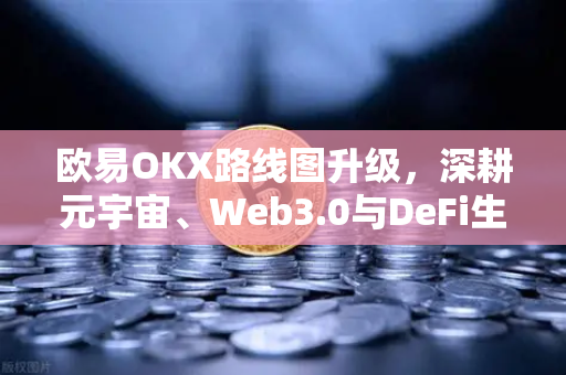 欧易OKX路线图升级，深耕元宇宙、Web3.0与DeFi生态，重塑数字金融边界