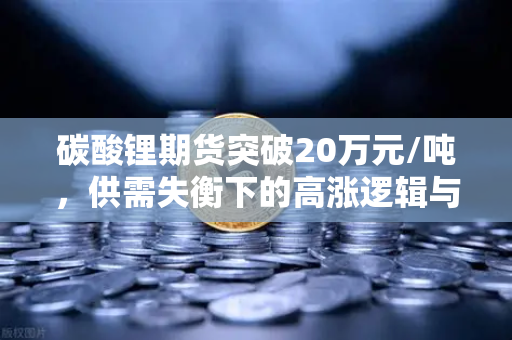 碳酸锂期货突破20万元/吨，供需失衡下的高涨逻辑与后市展望