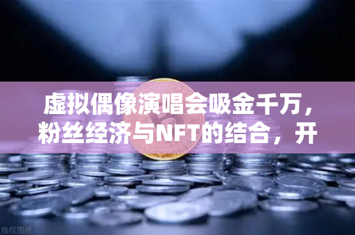 虚拟偶像演唱会吸金千万，粉丝经济与NFT的结合，开启数字资产新纪元