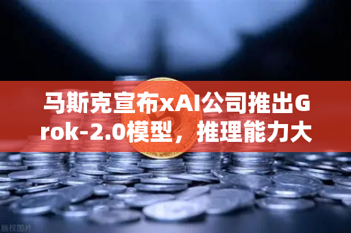 马斯克宣布xAI公司推出Grok-2.0模型，推理能力大幅提升，AI领域再掀波澜