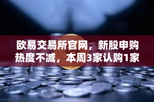 欧易交易所官网,新股申购热度不减,本周3家认购1家缴款1家上市-第1张图片-欧易交易所 欧易交易所官网,新股申购热度不减,本周3家认购1家缴款1家上市-第1张图片-欧易交易所