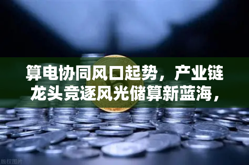 算电协同风口起势，产业链龙头竞逐风光储算新蓝海，欧易交易所官网解析未来能源与数字经济的融合趋势-第1张图片-欧易交易所