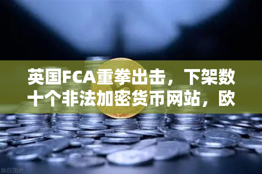 英国FCA重拳出击，下架数十个非法加密货币网站，欧易交易所合规运营受关注-第1张图片-欧易交易所