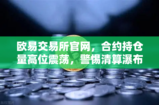 欧易交易所官网，合约持仓量高位震荡，警惕清算瀑布风险