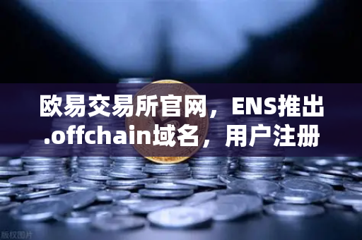 欧易交易所官网，ENS推出.offchain域名，用户注册成本骤降