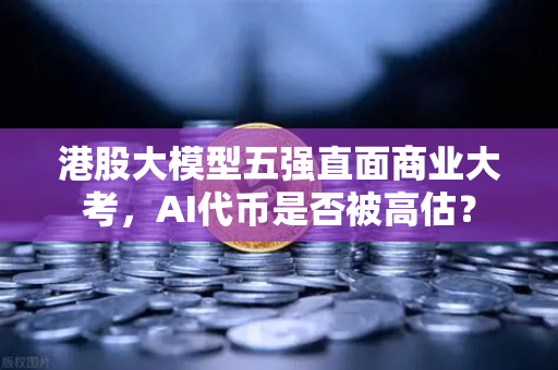 港股大模型五强直面商业大考，AI代币是否被高估？