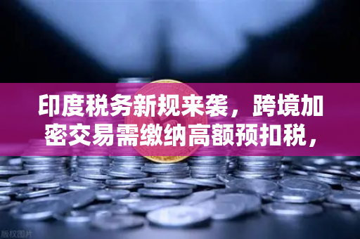 印度税务新规来袭，跨境加密交易需缴纳高额预扣税，全球投资者如何应对？