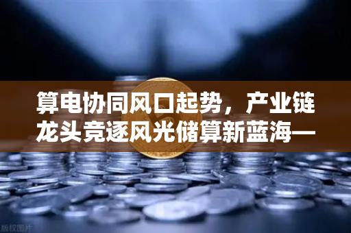 算电协同风口起势，产业链龙头竞逐风光储算新蓝海—欧易交易所官网洞察行业新格局