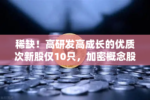 稀缺！高研发高成长的优质次新股仅10只，加密概念股名单出炉-第1张图片-欧易交易所