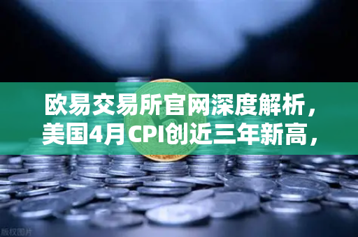 欧易交易所官网深度解析，美国4月CPI创近三年新高，美联储政策与币价走向全解读