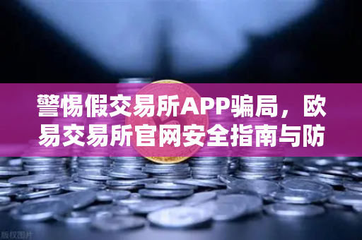 警惕假交易所APP骗局，欧易交易所官网安全指南与防骗攻略