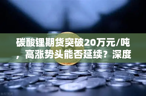 碳酸锂期货突破20万元/吨,高涨势头能否延续?深度解析与投资指南-第1张图片-欧易交易所 碳酸锂期货突破20万元/吨,高涨势头能否延续?深度解析与投资指南-第1张图片-欧易交易所