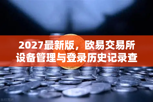 2027最新版，欧易交易所设备管理与登录历史记录查询—保障数字资产安全的终极指南