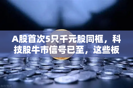 A股首次5只千元股同框，科技股牛市信号已至，这些板块涌现最多
