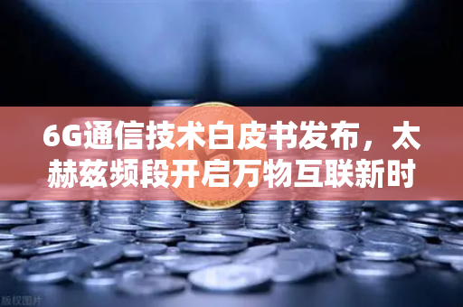 6G通信技术白皮书发布，太赫兹频段开启万物互联新时代