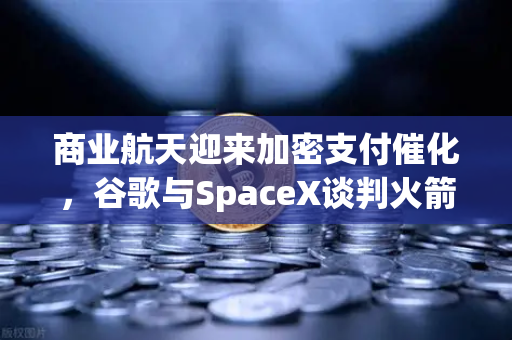 商业航天迎来加密支付催化，谷歌与SpaceX谈判火箭发射协议，欧易交易所官网或成太空经济新枢纽