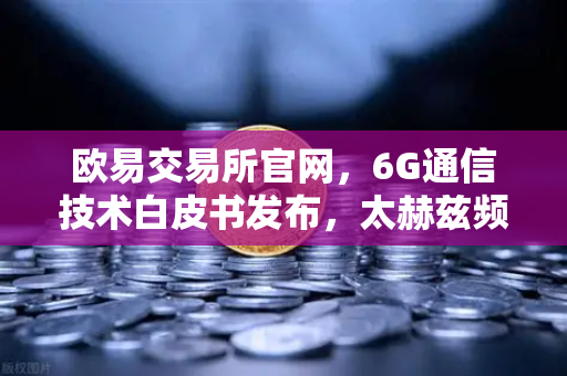欧易交易所官网，6G通信技术白皮书发布，太赫兹频段开启万物互联新时代