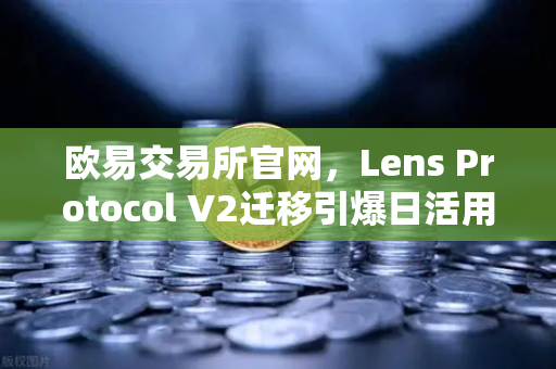 欧易交易所官网，Lens Protocol V2迁移引爆日活用户增长300%的深层逻辑