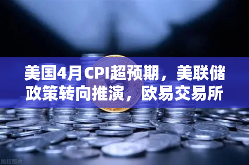 美国4月CPI超预期，美联储政策转向推演，欧易交易所官网财经导读