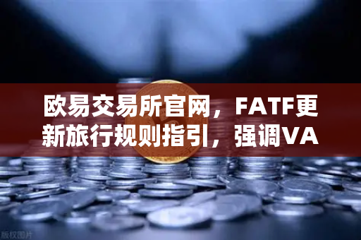 欧易交易所官网，FATF更新旅行规则指引，强调VASP需共享受益所有人信息