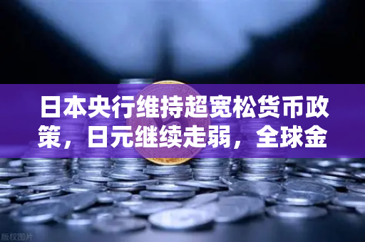 日本央行维持超宽松货币政策，日元继续走弱，全球金融市场的新变局