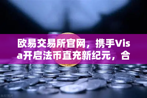 欧易交易所官网，携手Visa开启法币直充新纪元，合规与便捷双升级