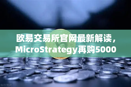 欧易交易所官网最新解读，MicroStrategy再购5000枚BTC，机构持仓成本持续上移