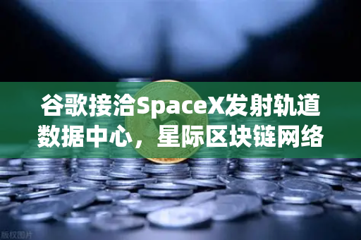 谷歌接洽SpaceX发射轨道数据中心，星际区块链网络构想成真？