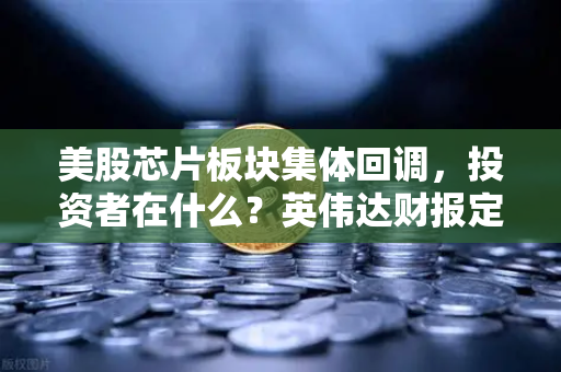 美股芯片板块集体回调，投资者在什么？英伟达财报定方向