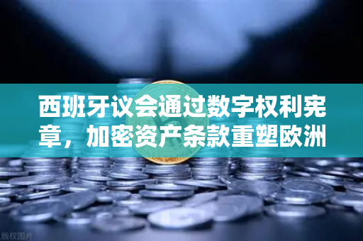 西班牙议会通过数字权利宪章，加密资产条款重塑欧洲监管格局