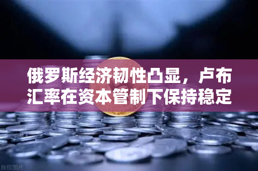 俄罗斯经济韧性凸显，卢布汇率在资本管制下保持稳定—欧易交易所官网解读全球金融新格局